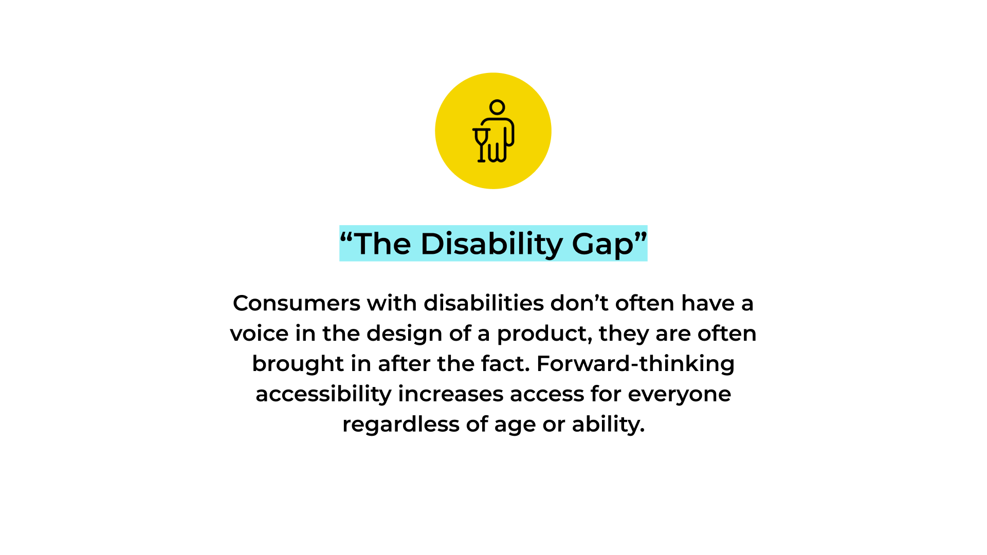 Slide titled “The Disability Gap” with a yellow circular icon of a person using a crutch above the heading. Below, centered text reads: “Consumers with disabilities don’t often have a voice in the design of a product; they are often brought in after the fact. Forward-thinking accessibility increases access for everyone regardless of age or ability.” The heading is highlighted in light blue on a white background.